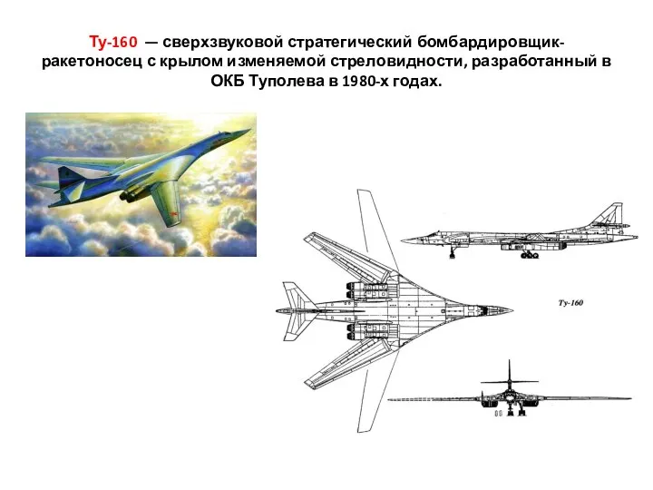 Ту-160 — сверхзвуковой стратегический бомбардировщик-ракетоносец с крылом изменяемой стреловидности, разработанный в ОКБ Туполева в 1980-х годах.