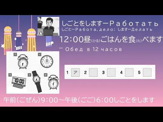 しごとをしますーРаботать しごとーРабота, дело； しますーДелать 午前（ごぜん）９：００～午後（ごご）６：００しごとをします １２：００昼（ひる）ごはんを食（た）べます – Обед в 12 часов