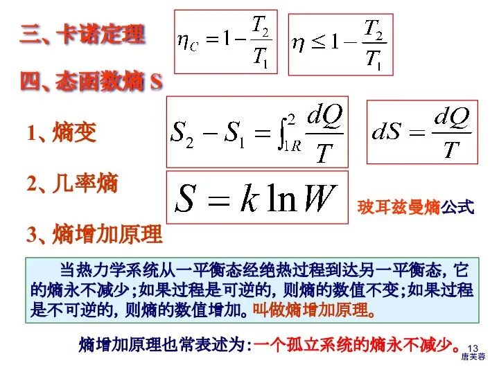 三、卡诺定理 四、态函数熵 S 玻耳兹曼熵公式 2、几率熵 1、熵变 3、熵增加原理 当热力学系统从一平衡态经绝热过程到达另一平衡态，它的熵永不减少；如果过程是可逆的，则熵的数值不变；如果过程是不可逆的，则熵的数值增加。叫做熵增加原理。 熵增加原理也常表述为：一个孤立系统的熵永不减少。