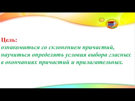 Цель: ознакомиться со склонением причастий, научиться определять условия выбора гласных в окончаниях причастий и прилагательных.