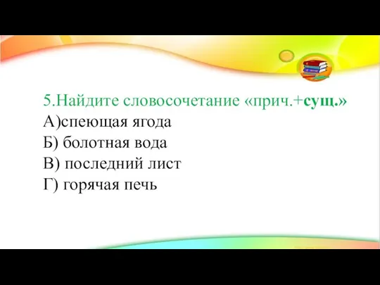 5.Найдите словосочетание «прич.+сущ.» А)спеющая ягода Б) болотная вода В) последний лист Г) горячая печь