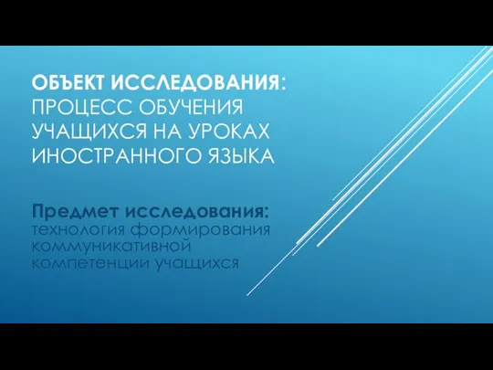 ОБЪЕКТ ИССЛЕДОВАНИЯ: ПРОЦЕСС ОБУЧЕНИЯ УЧАЩИХСЯ НА УРОКАХ ИНОСТРАННОГО ЯЗЫКА Предмет исследования: технология формирования коммуникативной компетенции учащихся