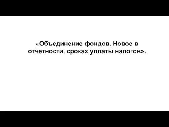 «Объединение фондов. Новое в отчетности, сроках уплаты налогов».