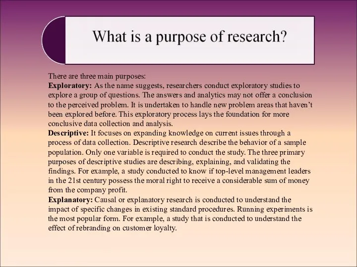 There are three main purposes: Exploratory: As the name suggests, researchers conduct