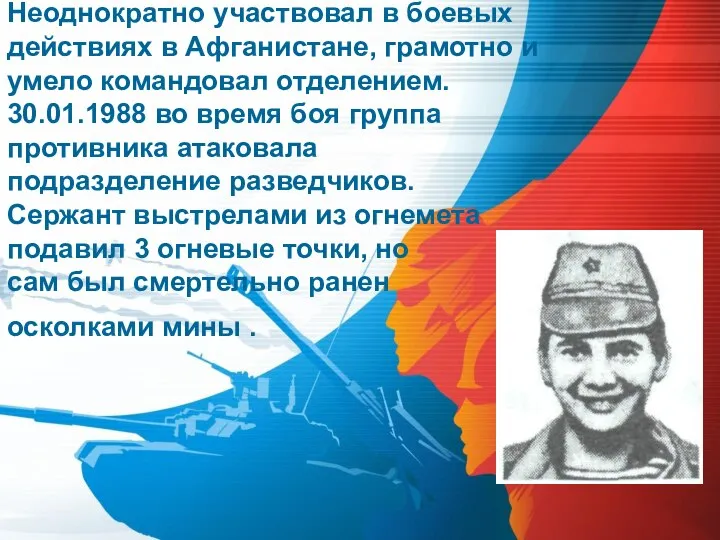 Неоднократно участвовал в боевых действиях в Афганистане, грамотно и умело командовал отделением.