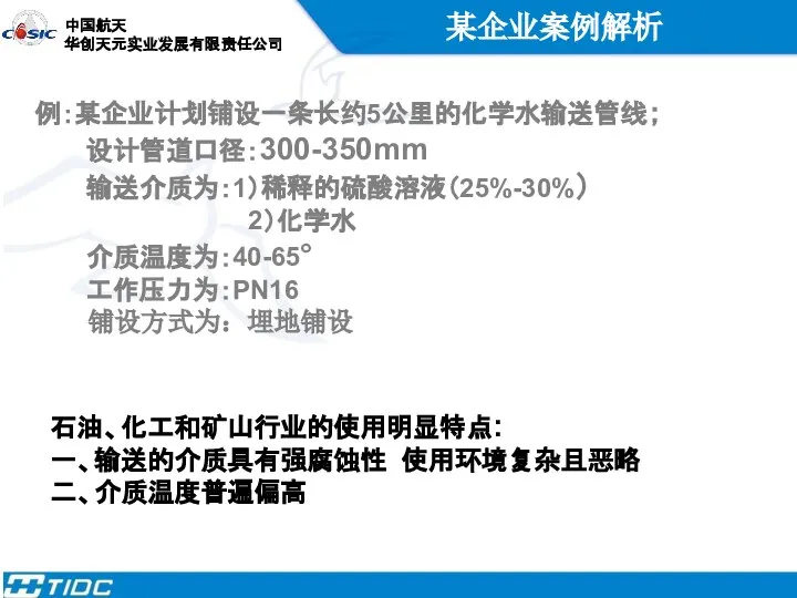 某企业案例解析 例：某企业计划铺设一条长约5公里的化学水输送管线； 设计管道口径：300-350mm 输送介质为：1）稀释的硫酸溶液（25%-30%） 2）化学水 介质温度为：40-65° 工作压力为：PN16 铺设方式为：埋地铺设 石油、化工和矿山行业的使用明显特点: 一、输送的介质具有强腐蚀性 使用环境复杂且恶略 二、介质温度普遍偏高