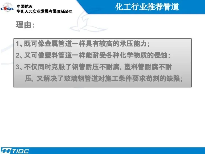 化工行业推荐管道 理由： 1、既可像金属管道一样具有较高的承压能力； 2、又可像塑料管道一样能耐受各种化学物质的侵蚀； 3、不仅同时克服了钢管耐压不耐腐，塑料管耐腐不耐 压，又解决了玻璃钢管道对施工条件要求苟刻的缺陷；