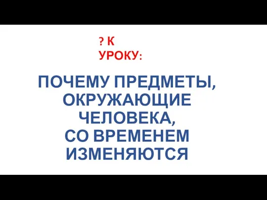 ПОЧЕМУ ПРЕДМЕТЫ, ОКРУЖАЮЩИЕ ЧЕЛОВЕКА, СО ВРЕМЕНЕМ ИЗМЕНЯЮТСЯ ? К УРОКУ: