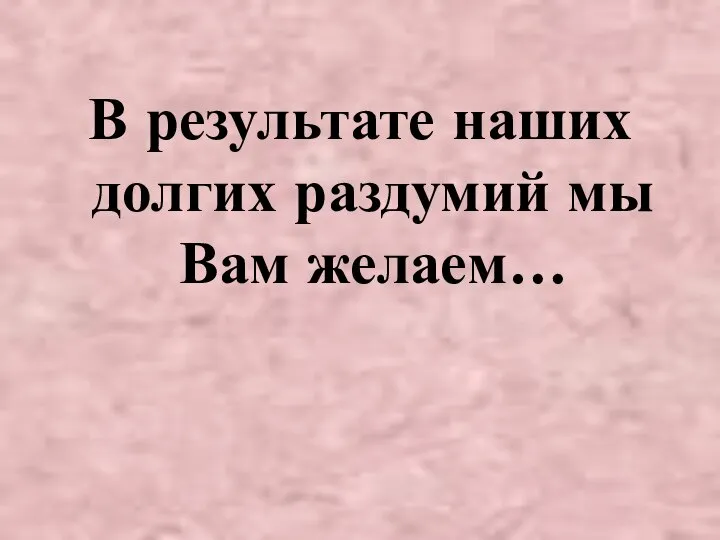 В результате наших долгих раздумий мы Вам желаем…