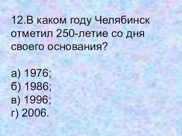 12.В каком году Челябинск отметил 250-летие со дня своего основания? а) 1976;