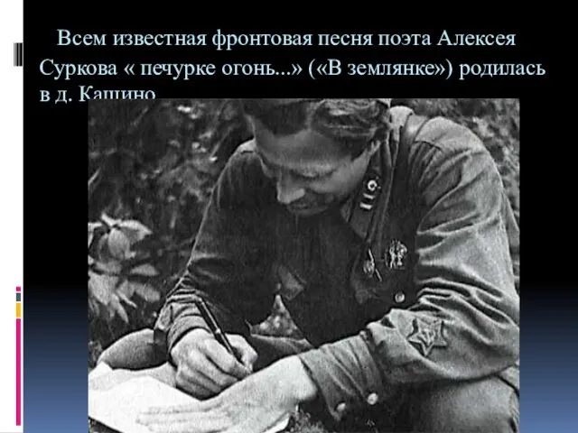 Всем известная фронтовая песня поэта Алексея Суркова « печурке огонь...» («В землянке») родилась в д. Кашино.
