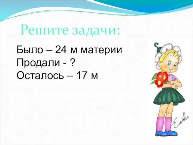 Решите задачи: Было – 24 м материи Продали - ? Осталось – 17 м