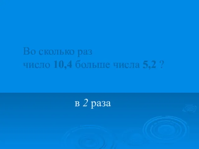 Во сколько раз число 10,4 больше числа 5,2 ? в 2 раза