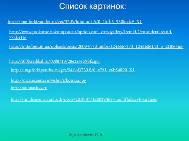 Список картинок: http://img-fotki.yandex.ru/get/3205/luho-no4.5/0_1bfb5_930bcdc9_XL http://www.prokotov.ru/component/option,com_datsogallery/Itemid,2/func,detail/catid,7/id,416/ http://imhobest.in.ua/uploads/posts/2009-07/thumbs/1246667473_1246606143_p_21880.jpg http://i008.radikal.ru/0908/19/28e3a34b98fa.jpg http://img-fotki.yandex.ru/get/54/lol3730.0/0_e7d1_c6b54890_XL http://master.zenz.ru/vishiv/i/kotskaz.jpg http://animashky.ru http://timdizayn.ru/uploads/posts/2010-07/1280393655_zof1f6d2wvh7qtl.jpeg Веретенникова И. А.