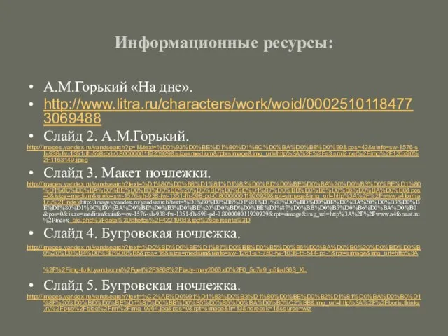 Информационные ресурсы: А.М.Горький «На дне». http://www.litra.ru/characters/work/woid/00025101184773069488 Слайд 2. А.М.Горький. http://images.yandex.ru/yandsearch?p=1&text=%D0%93%D0%BE%D1%80%D1%8C%D0%BA%D0%B8%D0%B9&pos=42&uinfo=sw-1576-sh-938-fw-1351-fh-598-pd-0.800000011920929&isize=medium&rpt=simage&img_url=http%3A%2F%2Fs3.smi2.net%2Fimg%2F120x90%2F1163149.jpeg Слайд 3.