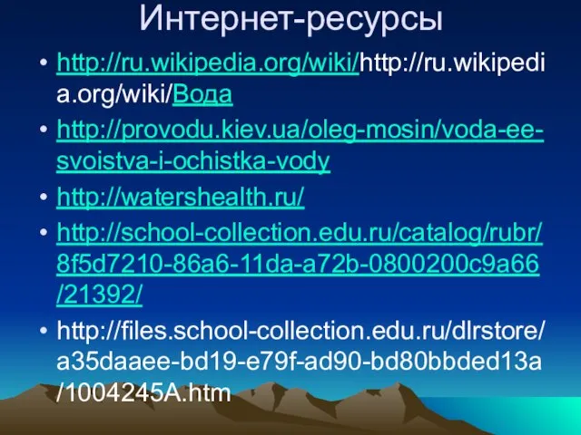 Интернет-ресурсы http://ru.wikipedia.org/wiki/http://ru.wikipedia.org/wiki/Вода http://provodu.kiev.ua/oleg-mosin/voda-ee-svoistva-i-ochistka-vody http://watershealth.ru/ http://school-collection.edu.ru/catalog/rubr/8f5d7210-86a6-11da-a72b-0800200c9a66/21392/ http://files.school-collection.edu.ru/dlrstore/a35daaee-bd19-e79f-ad90-bd80bbded13a/1004245A.htm