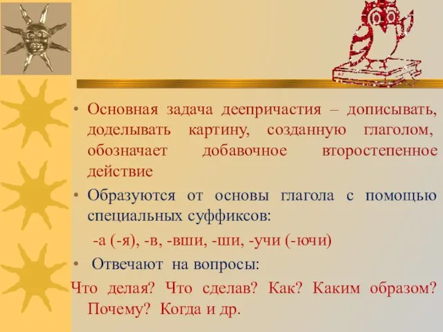 Основная задача деепричастия – дописывать, доделывать картину, созданную глаголом, обозначает добавочное второстепенное