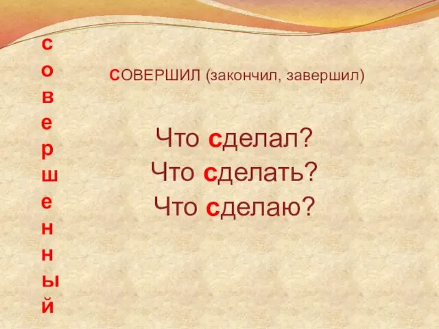 совершенный СОВЕРШИЛ (закончил, завершил) Что сделал? Что сделать? Что сделаю?