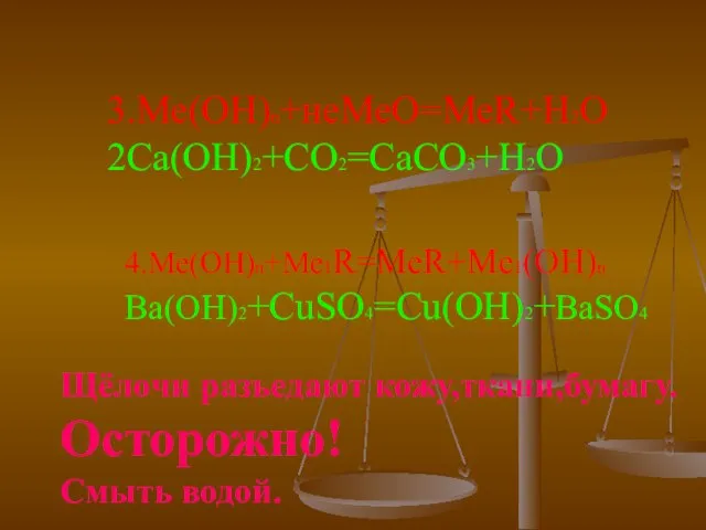 3.Ме(ОН)n+неМеО=МеR+H2O 2Ca(OH)2+CO2=CaCO3+H2O 4.Ме(ОН)n+Me1R=MeR+Me1(OH)n Ba(OH)2+CuSO4=Cu(OH)2+BaSO4 Щёлочи разъедают кожу,ткани,бумагу. Осторожно! Смыть водой.
