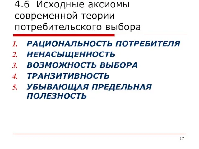 4.6 Исходные аксиомы современной теории потребительского выбора РАЦИОНАЛЬНОСТЬ ПОТРЕБИТЕЛЯ НЕНАСЫЩЕННОСТЬ ВОЗМОЖНОСТЬ ВЫБОРА ТРАНЗИТИВНОСТЬ УБЫВАЮЩАЯ ПРЕДЕЛЬНАЯ ПОЛЕЗНОСТЬ