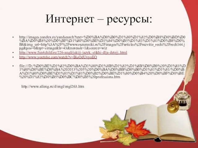 Интернет – ресурсы: http://images.yandex.ru/yandsearch?text=%D0%BA%D0%B0%D1%80%D1%82%D0%B8%D0%BD%D0%BA%D0%B8%20%D0%BF%D1%80%D0%BE%D1%84%D0%B5%D1%81%D1%81%D0%B8%D0%B8&img_url=http%3A%2F%2Fwww.razumniki.ru%2Fimages%2Farticles%2Frazvitie_rechi%2Frech144.jpg&pos=0&rpt=simage&lr=43&noreask=1&source=wiz http://www.fun4child.ru/226-anglijjskijj-jazyk.-stikhi-dlja-detejj..html http://www.youtube.com/watch?v=BisOdUvyoEQ file:///D:/%D0%BE%D1%82%D0%BA%D1%80%D1%8B%D1%82%D1%8B%D0%B9%20%D1%83%D1%80%D0%BE%D0%BA%202013%205%20%D0%BA%D0%BB%D0%B0%D1%81%D1%81/%D0%BA%D1%80%D0%BE%D1%81%D1%81%D0%B2%D0%BE%D1%80%D0%B4%20%D0%BF%D0%BE%20%D1%82%D0%B5%D0%BC%D0%B5%20professions.htm http://www.alleng.ru/d/engl/engl263.htm