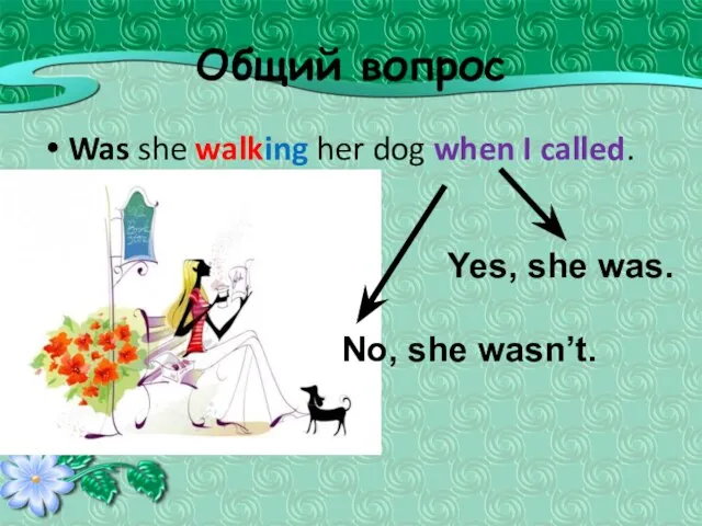 Общий вопрос Was she walking her dog when I called. Yes, she was. No, she wasn’t.