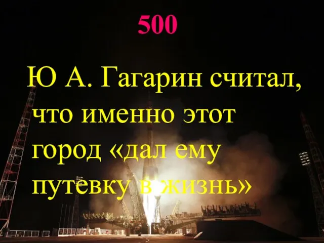 500 Ю А. Гагарин считал, что именно этот город «дал ему путевку в жизнь»