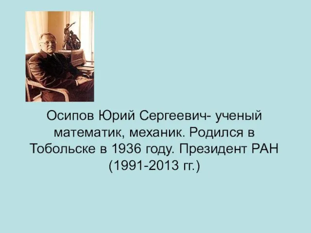 Осипов Юрий Сергеевич- ученый математик, механик. Родился в Тобольске в 1936 году. Президент РАН (1991-2013 гг.)