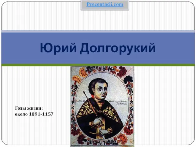 Юрий Долгорукий Годы жизни: около 1091-1157 Prezentacii.com