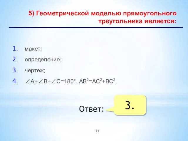 5) Геометрической моделью прямоугольного треугольника является: макет; определение; чертеж; А+В+С=180°, АВ2=АС2+ВС2. Ответ: 3.