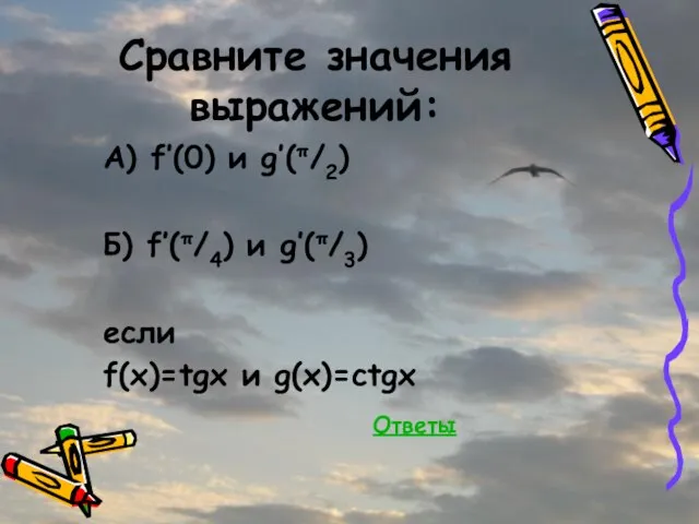 Сравните значения выражений: А) f’(0) и g’(π/2) Б) f’(π/4) и g’(π/3) если f(x)=tgx и g(x)=ctgx Ответы