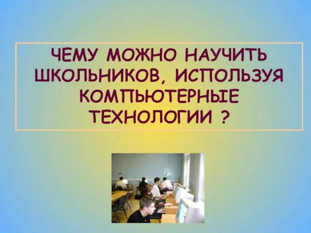 ЧЕМУ МОЖНО НАУЧИТЬ ШКОЛЬНИКОВ, ИСПОЛЬЗУЯ КОМПЬЮТЕРНЫЕ ТЕХНОЛОГИИ ?