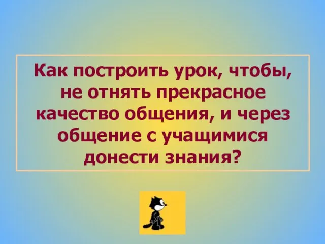 Как построить урок, чтобы, не отнять прекрасное качество общения, и через общение с учащимися донести знания?