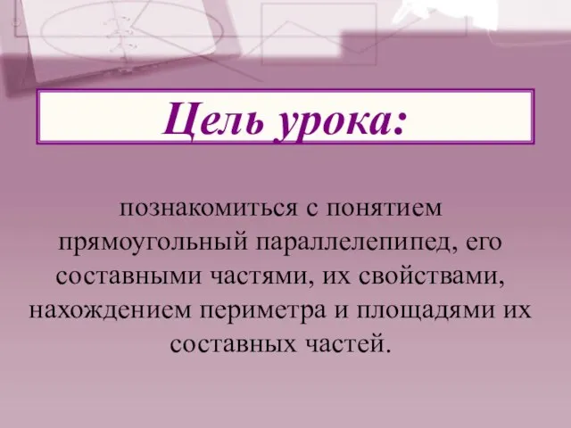 Цель урока: познакомиться с понятием прямоугольный параллелепипед, его составными частями, их свойствами,