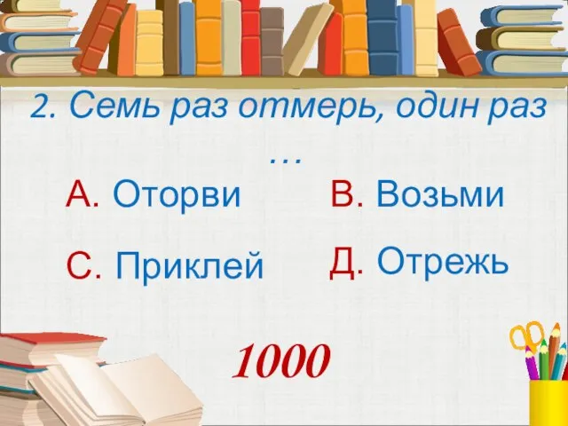 2. Семь раз отмерь, один раз … А. Оторви В. Возьми С. Приклей Д. Отрежь 1000