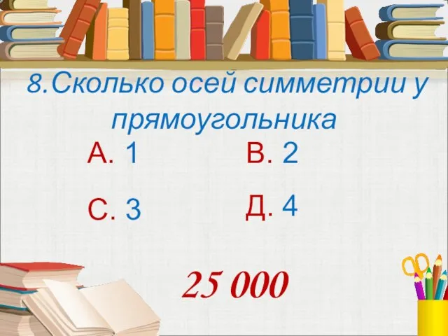 8.Сколько осей симметрии у прямоугольника А. 1 В. 2 С. 3 Д. 4 25 000