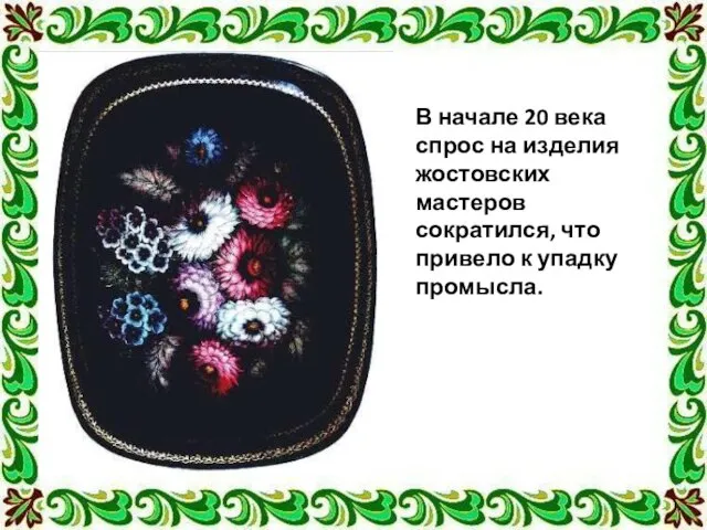 В начале 20 века спрос на изделия жостовских мастеров сократился, что привело к упадку промысла.