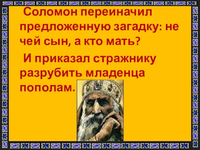 Соломон переиначил предложенную загадку: не чей сын, а кто мать? И приказал стражнику разрубить младенца пополам.