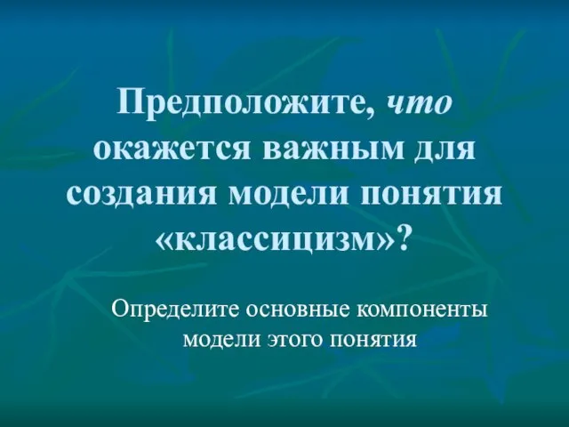 Предположите, что окажется важным для создания модели понятия «классицизм»? Определите основные компоненты модели этого понятия