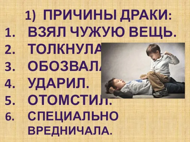 1) Причины драки: Взял чужую вещь. Толкнула. Обозвала. Ударил. Отомстил. Специально вредничала.