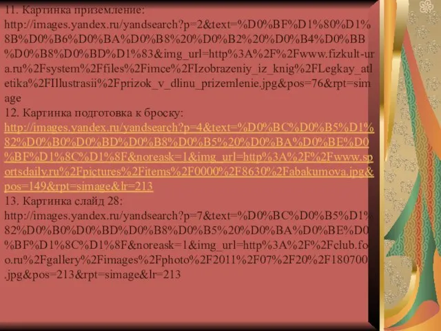 11. Картинка приземление: http://images.yandex.ru/yandsearch?p=2&text=%D0%BF%D1%80%D1%8B%D0%B6%D0%BA%D0%B8%20%D0%B2%20%D0%B4%D0%BB%D0%B8%D0%BD%D1%83&img_url=http%3A%2F%2Fwww.fizkult-ura.ru%2Fsystem%2Ffiles%2Fimce%2FIzobrazeniy_iz_knig%2FLegkay_atletika%2FIllustrasii%2Fprizok_v_dlinu_prizemlenie.jpg&pos=76&rpt=simage 12. Картинка подготовка к броску: http://images.yandex.ru/yandsearch?p=4&text=%D0%BC%D0%B5%D1%82%D0%B0%D0%BD%D0%B8%D0%B5%20%D0%BA%D0%BE%D0%BF%D1%8C%D1%8F&noreask=1&img_url=http%3A%2F%2Fwww.sportsdaily.ru%2Fpictures%2Fitems%2F0000%2F8630%2Fabakumova.jpg&pos=149&rpt=simage&lr=213 13. Картинка слайд 28: http://images.yandex.ru/yandsearch?p=7&text=%D0%BC%D0%B5%D1%82%D0%B0%D0%BD%D0%B8%D0%B5%20%D0%BA%D0%BE%D0%BF%D1%8C%D1%8F&noreask=1&img_url=http%3A%2F%2Fclub.foto.ru%2Fgallery%2Fimages%2Fphoto%2F2011%2F07%2F20%2F1807001.jpg&pos=213&rpt=simage&lr=213