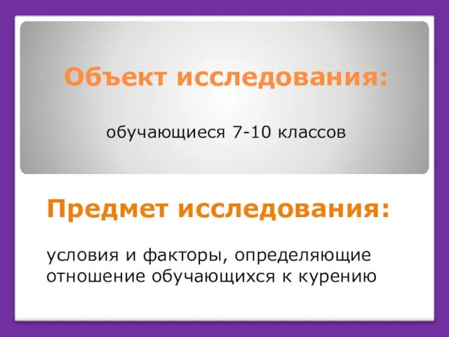 Объект исследования: обучающиеся 7-10 классов Предмет исследования: условия и факторы, определяющие отношение обучающихся к курению