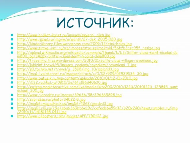 ИСТОЧНИК: http://www.prokat-karet.ru/images/severni_olen.jpg http://www.ljplus.ru/img/w/a/warsh/27-dek_2005-020.jpg http://kinderlibrary.files.wordpress.com/2009/12/stnicholas.jpg http://www.simvol-veri.ru/xp/images/stories/molitvi4/56bfb3cec95f_resize.jpg http://upload.wikimedia.org/wikipedia/commons/thumb/b/b3/Sinter-claes-saint-nicolas-dam800.jpg/342px-Sinter-claes-saint-nicolas-dam800.jpg http://travellmd.files.wordpress.com/2010/01/santa-claus-village-rovaniemi.jpg http://labirint.travel/fi/images_regions/rovaniemi/rovaniemi_7.jpg http://s0.tochka.net/travel/g_3508/img_10/lapland3.jpg http://img1.liveinternet.ru/images/attach/c/0/52/929/52929334_30.jpg http://www.butuzik.ru/wp-content/uploads/2010/01/12-01-2010.jpg http://i032.radikal.ru/0810/2e/6fa186d40630.jpg