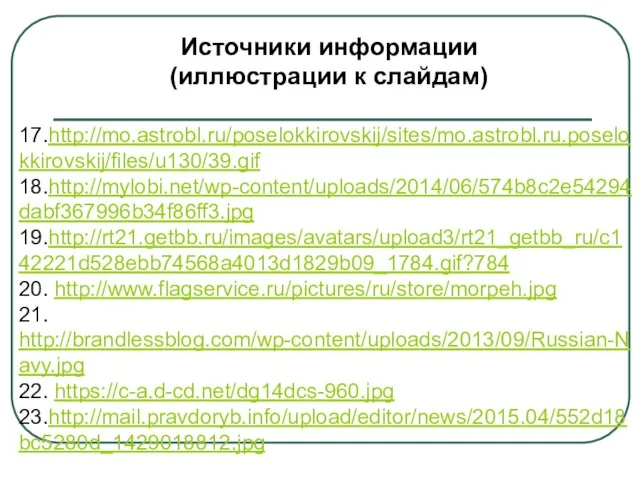 Источники информации (иллюстрации к слайдам) 17.http://mo.astrobl.ru/poselokkirovskij/sites/mo.astrobl.ru.poselokkirovskij/files/u130/39.gif 18.http://mylobi.net/wp-content/uploads/2014/06/574b8c2e54294dabf367996b34f86ff3.jpg 19.http://rt21.getbb.ru/images/avatars/upload3/rt21_getbb_ru/c142221d528ebb74568a4013d1829b09_1784.gif?784 20. http://www.flagservice.ru/pictures/ru/store/morpeh.jpg 21. http://brandlessblog.com/wp-content/uploads/2013/09/Russian-Navy.jpg 22. https://c-a.d-cd.net/dg14dcs-960.jpg 23.http://mail.pravdoryb.info/upload/editor/news/2015.04/552d18bc5280d_1429018812.jpg