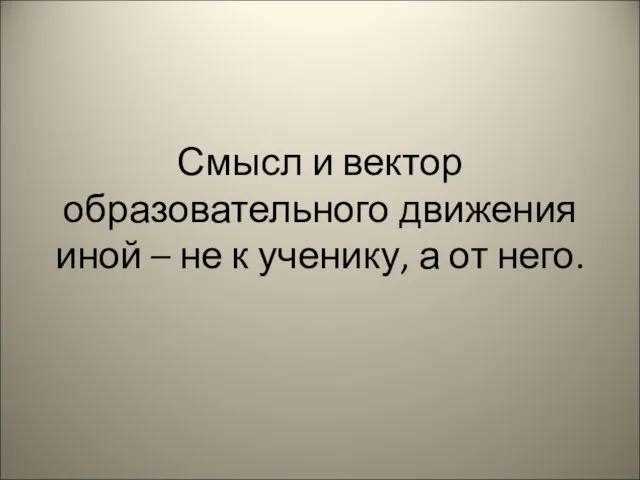 Смысл и вектор образовательного движения иной – не к ученику, а от него.