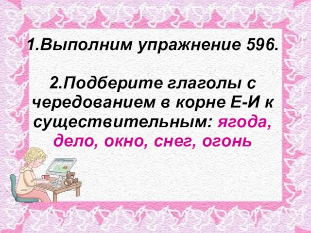 1.Выполним упражнение 596. 2.Подберите глаголы с чередованием в корне Е-И к существительным: