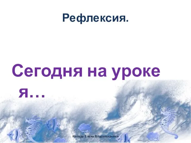 Рефлексия. Сегодня на уроке я… Коляда Елена Владимирован