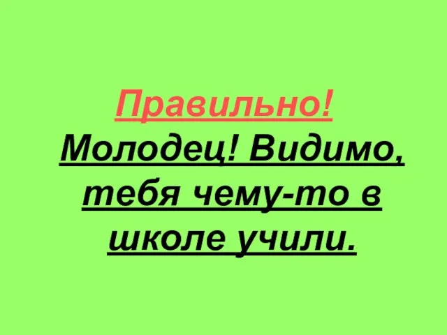 Правильно! Молодец! Видимо, тебя чему-то в школе учили.