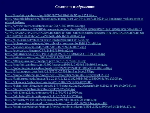 Ссылки на изображения: http://img-fotki.yandex.ru/get/6206/10774338.63/0_7f5a4_225116bc_L http://static.iledebeaute.ru/files/images/imgsng/part_2/49945/src/1253622473_konstantin-yeduardovich-ciolkovskij-d.jpeg http://www.etoretro.ru/data/media/4855/138040506537c.jpg http://media.dentv.ru/CACHE/images/entries/thumbs/%D0%9A%D0%BE%D1%81%D0%BC%D0%B8%D1%87%D0%B5%D1%81%D0%BA%D0%B0%D1%8F_%D0%B6%D0%B0%D0%B4%D0%BD%D0%BE%D1%81%D1%82%D1%8C/bfbe61aa3592e8fdeb7c1b994e888a61.jpg http://files.krasnoe.tv/files/preview_images/sputnik.FLV-7.00s.jpg http://polynet.com.ua/images/Kto_pobival_v_kosmose_do_Belki_i_Strelki.jpg http://yahooeu.info/uploads/posts/2010-02/1266323027_2.jpg http://ppt4web.ru/images/797/24145/640/img2.jpg http://cdn.ruvr.ru/2014/08/19/1508065697/RIAN_00138954_HR_ru_3326.jpg