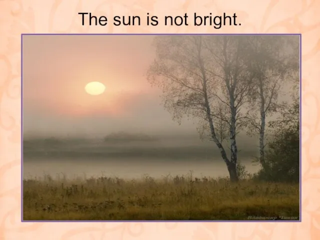 The sun is not bright.